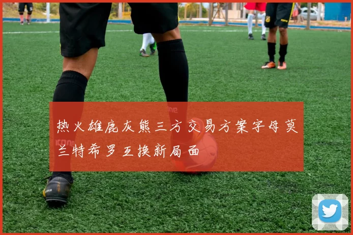 热火雄鹿灰熊三方交易方案字母莫兰特希罗互换新局面