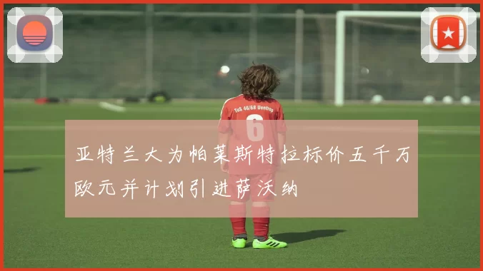 亚特兰大为帕莱斯特拉标价五千万欧元并计划引进萨沃纳