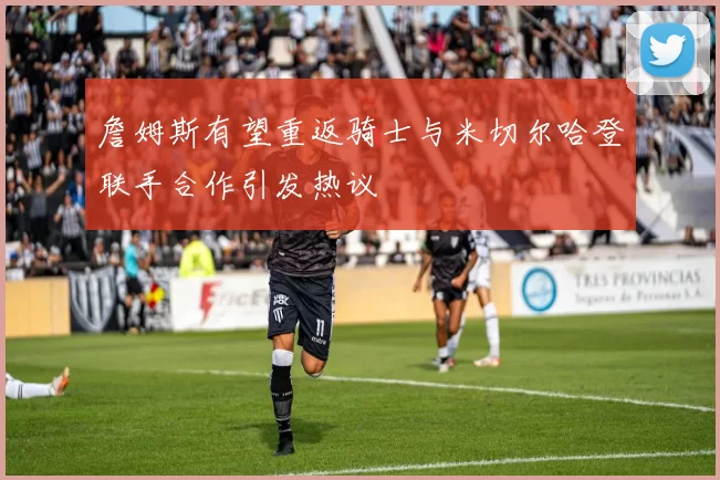 詹姆斯有望重返骑士与米切尔哈登联手合作引发热议