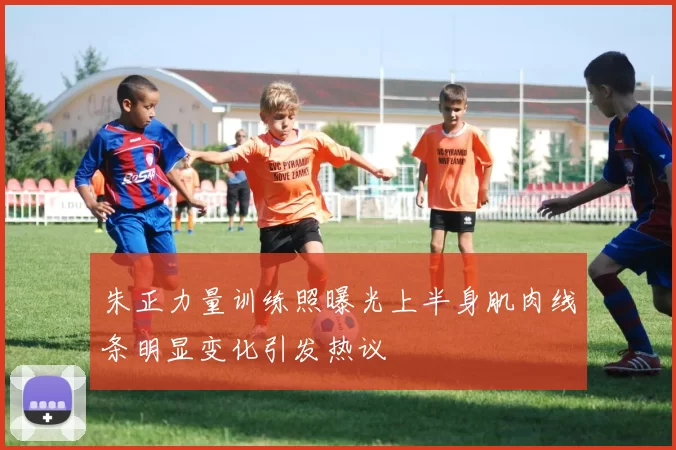 朱正力量训练照曝光上半身肌肉线条明显变化引发热议