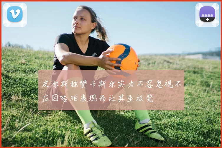 皮尔斯称赞卡斯尔实力不容忽视不应因哈珀表现而让其坐板凳