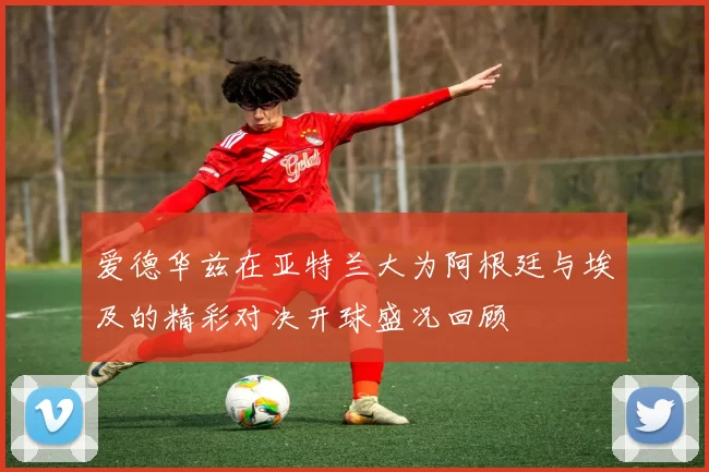 爱德华兹在亚特兰大为阿根廷与埃及的精彩对决开球盛况回顾