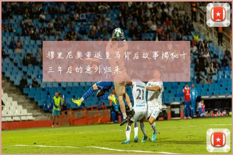 穆里尼奥重返皇马背后故事揭秘十三年后的意外归来