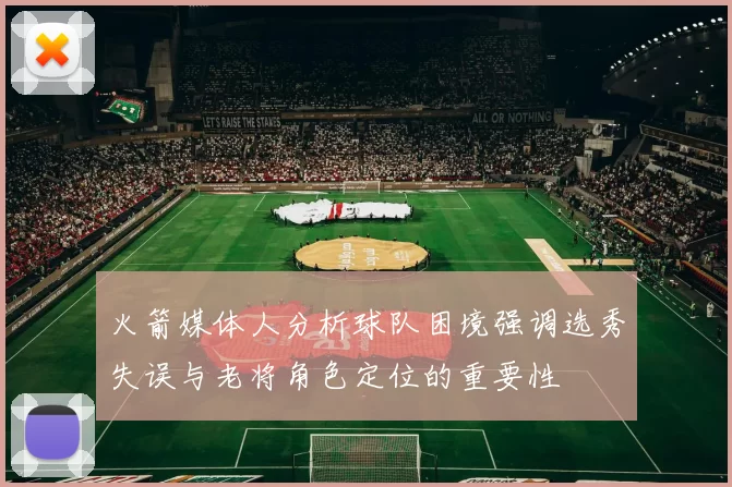 火箭媒体人分析球队困境强调选秀失误与老将角色定位的重要性