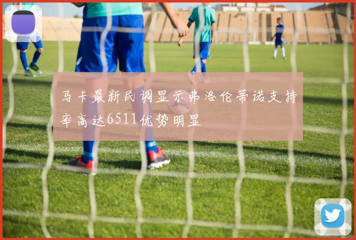 马卡最新民调显示弗洛伦蒂诺支持率高达6511优势明显