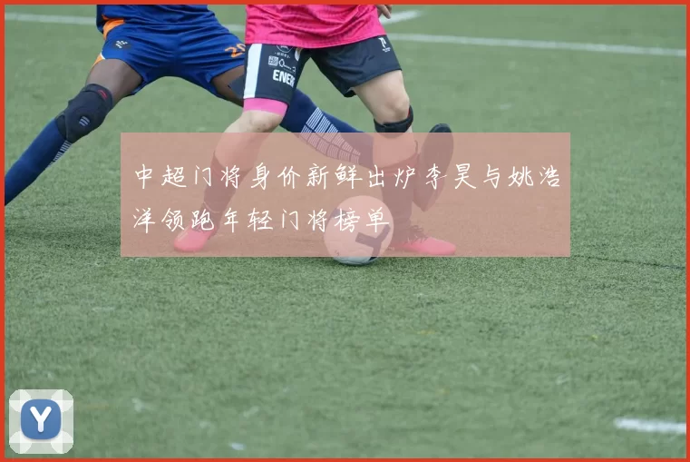 中超门将身价新鲜出炉李昊与姚浩洋领跑年轻门将榜单