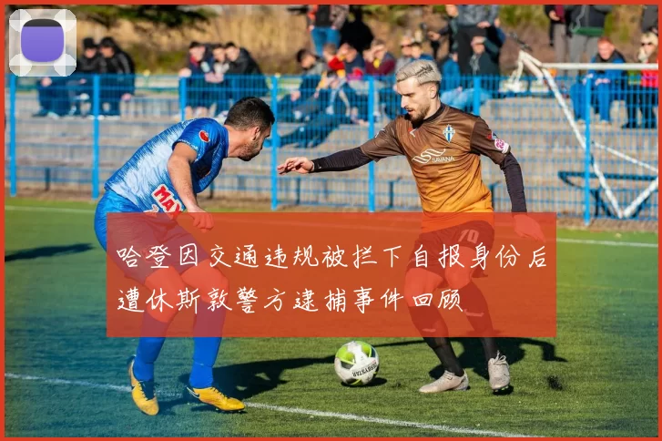 哈登因交通违规被拦下自报身份后遭休斯敦警方逮捕事件回顾