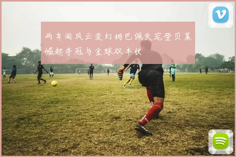 两年间风云变幻姆巴佩失宠登贝莱崛起夺冠与金球双丰收