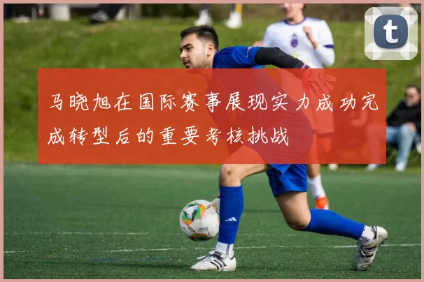 马晓旭在国际赛事展现实力成功完成转型后的重要考核挑战
