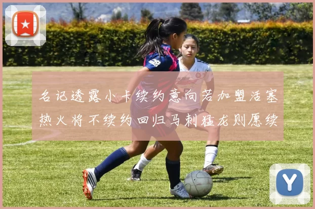 名记透露小卡续约意向若加盟活塞热火将不续约回归马刺猛龙则愿续约