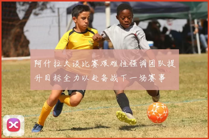 阿什拉夫谈比赛艰难性强调团队提升目标全力以赴备战下一场赛事