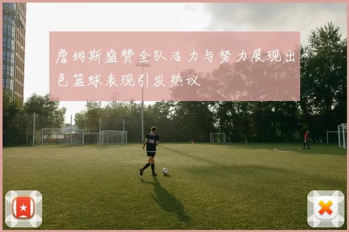 詹姆斯盛赞全队活力与努力展现出色篮球表现引发热议