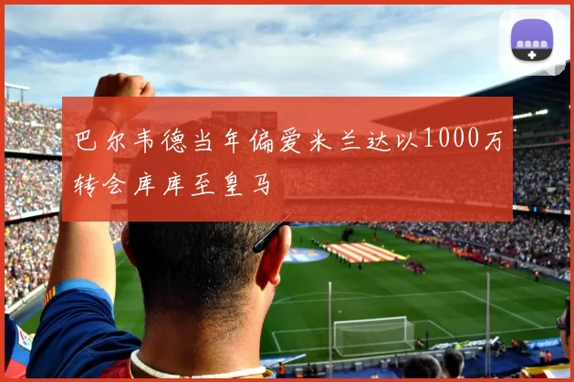 巴尔韦德当年偏爱米兰达以1000万转会库库至皇马
