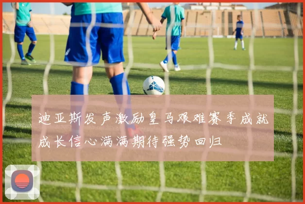 迪亚斯发声激励皇马艰难赛季成就成长信心满满期待强势回归