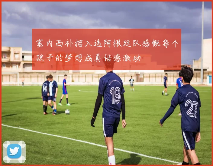 塞内西补招入选阿根廷队感慨每个孩子的梦想成真倍感激动