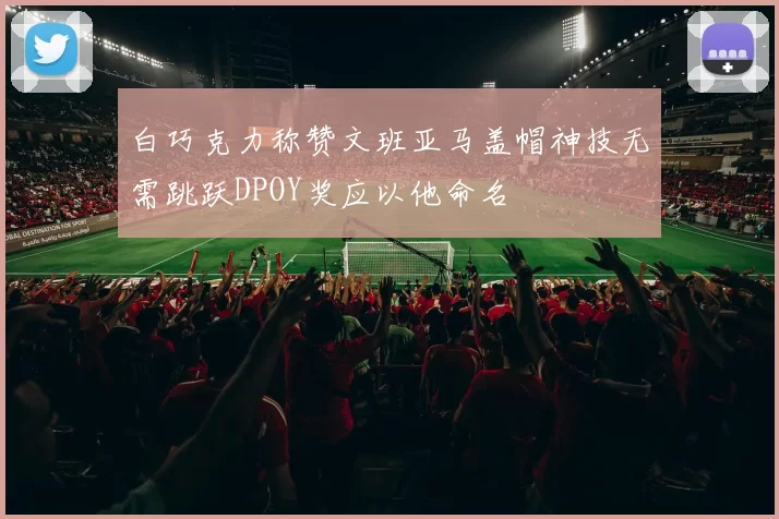 白巧克力称赞文班亚马盖帽神技无需跳跃DPOY奖应以他命名