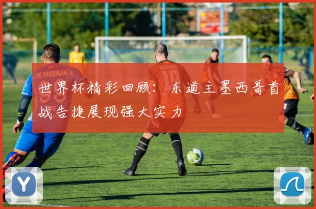 世界杯精彩回顾：东道主墨西哥首战告捷展现强大实力