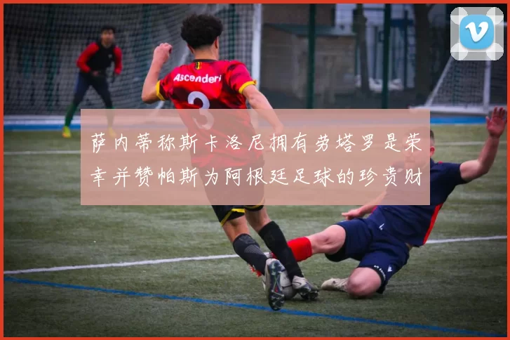 萨内蒂称斯卡洛尼拥有劳塔罗是荣幸并赞帕斯为阿根廷足球的珍贵财富