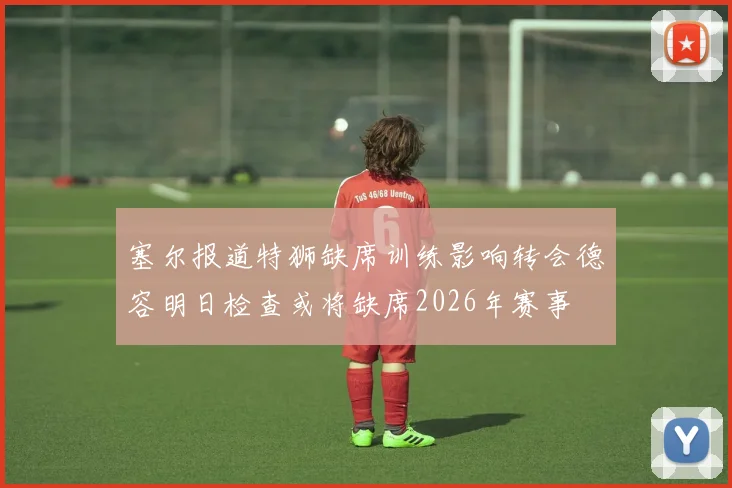 塞尔报道特狮缺席训练影响转会德容明日检查或将缺席2026年赛事